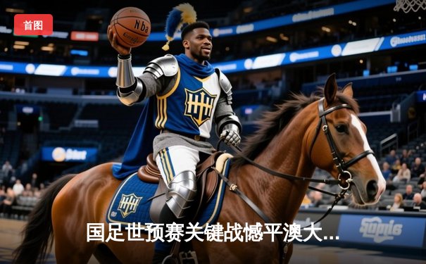 国足世预赛关键战憾平澳大利亚，武磊关键救主守住出线希望